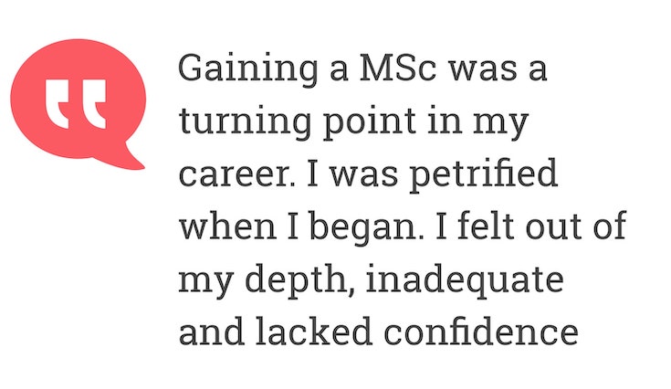 Gaining a MSc was a turning point in my career. I was petrified when I began. I felt out of my depth, inadequate and lacked confidence