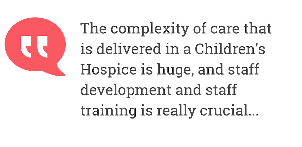 The complexity of the care that is  delivered in a Children's Hospice is huge, and staff development andt staff training is really crucial...