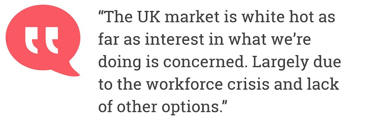 The UK market is white hot as far as interest in what we'are doing is concerned. Largely due to the workforce crisis and lack of other options.
